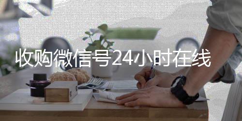 收购微信号24小时回收微信在线交易在线秒结平台（收购微信号的联系方式）